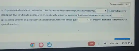 square 
Um Engenheiro Ambiental está realizando a colete de amostra de água em campo, quando ele observa o square  representado por uma
escada que deve ser utilizada, ao chegar no nivel do rio volta a observar a presença de animais peçonhentos que representa square 
após a coleta a mostra ele a coloca em uma caixa térmica mas corta o braço que é square  : da exposição a lamina de corte utilizada para