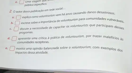 square  Uma viagem que envol
público especifico.
autor dessa publicação em rede social.
__
a. square 
explica como voluntourism vem há anos causando danos desastrosos.
b. square 
escreve sobre a importância do voluntourism para comunidades vulneráveis.
c. square 
discute a necessidade de capacitar os voluntourists que participam desses
programas.
d. square  apresenta uma crítica à prática de voluntourism por trazer maleficios às
comunidades receptoras.
e. square  mostra uma opinião balanceada sobre o voluntourism, com exemplos dos
impactos dessa atividade.