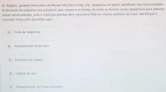 Sr. Raghav, gerente financeiro da Manav InfraTech Unip. Ltd preparou um plano detalhado das necessidades
financeiras da empresa nos próximos seis meses e as fontes de onde os fundos serão adquiridos para atender
essas necessidades, pois a empresa planeja abrir uma nova filial em outros estados da India. Identifique , o
conceito financeiro discutido aqui:
A Ciclo de negócios.
B Planejamento financeiro
Estrutura de capital
D Capital de giro.
E Planejamento de financiamentos.