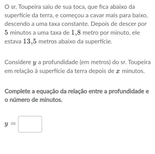 sr. Toupeira saiu de sua toca, que fica abaixo da
superficie da terra, e começou a cavar mais para baixo,
descendo a uma taxa constante . Depois de descer por
5 minutos a uma taxa de 1,8 metro por minuto , ele
estava 13,5 metros abaixo da superficie.
Considere y a profundidade (em metros)do sr Toupeira
em relação à superficie da terra depois de x minutos.
Complete a equação da relação entre a profundidade e
número de minutos.
y=