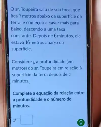 sr. Toupeira saiu de sua toca, que
fica 7 metros abaixo da superficie da
terra, e começou a cavar mais para
baixo, descendo a uma taxa
constante. Depois de 6 minutos, ele
estava 16 metros abaixo da
superficie.
Considere ya profundidade (em
metros) do sr Toupeira em relação à
superficie da terra depois de x
minutos.
Complete a equação da relação entre
a profundidade e o número de
minutos.
y=