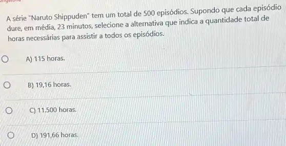 A série "Naruto Shippuden"tem um total de 500 episódios. Supondo que cada episódio
dure, em média, 23 minutos, selecione a alternativa que indica a quantidade total de
horas necessárias para assistir a todos os episódios.
A) 115 horas.
B) 19,16 horas.
C) 11.500 horas.
D) 191,66 horas.