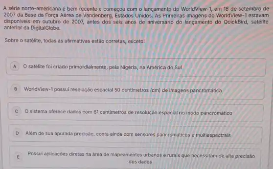 A série norte-americana é bem recente e começou com o lançamento do WorldView -1 em 18 de setembro de
2007 da Base da Força Aérea de Vandenberg Estados Unidos. As Primeiras do WorldView -1 estavam
disponiveis em outubro de 2007, antes dos seis anos de aniversário do lançamento do QuickBird, satélite
anterior da DigitalGlobe.
Sobre o satélite, todas as afirmativas estão corretas exceto:
A O satélite foi criado primordialmente, pela Nigéria na América do Sul A
B WorldView-1 possui resolução espacial 50 centimetros (cm)de imagens pancromática
C O sistema oferece dados com 61 centimetros de resolução espacial no modo pancromático
D
Além de sua apurada precisão, conta ainda com sensores pancromáticos e multiespectrais
E Possui aplicaçóes diretas na área de mapeamentos urbanos e rurals que necessitam de alta precisão
E
dos dados