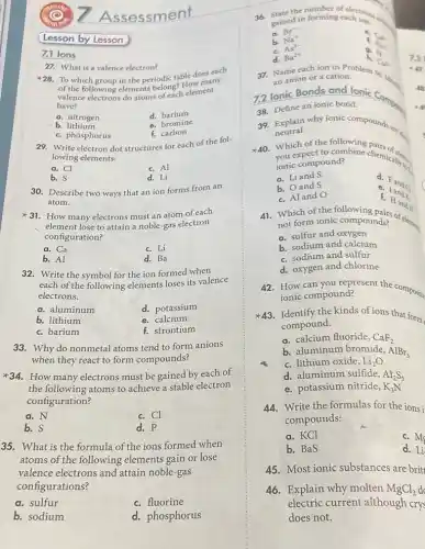 ssessment
28. To which group in the periodic table does each
of the following elements belong? How many
valence electrons do atoms of each element
have?
a. nitrogen
d. barium
b lithium
e. bromine
c. phosphorus
f.carbon
27. What is a valence electron?
29. Write electron dot structures for each of the fol-
lowing elements:
a. Cl
c. Al
b. S
d. Li
30. Describe two ways that an ion forms from an
atom.
31. How many electrons must an atom of each
element lose to attain a noble-gas electron
configuration?
a. Ca
c. Li
b. Al
d. Ba
32. Write the symbol for the ion formed when
each of the following elements loses its valence
electrons.
a. aluminum
d. potassium
b. lithium
e. calcium
c. barium
f. strontium
33. Why do nonmetal ......................................................................anions
when they react to form compounds?
34. How many electrons must be gained by each of
the following atoms to achieve a stable electron
configuration?
a. N
c. Cl
b. S
d. P
35. What is the formula of the ions formed when
atoms of the following elements gain or lose
valence electrons and attain noble-gas
configurations?
a. sulfur
c. fluorine
b. sodium
d. phosphorus
Lesson by Lesson
7.1 lons
gained in forming each ion.
stated forming each is a
a.
Br^-
e.
C_(4)
C_(4)
b. Na^+
As^3-
h. C_(2)2
H^-
d. Ba^2+
37. Name each ion in Problem 36
an anion or a cation.
7.2 lonic Bonds and
38. Define an ionic bond.
40. Which of the following pairs.
ionic compound?
compound? bine chemically.
a. Liand S
c. Fand a
b. and S
e. Iando
c. Aland O
f. Hand
39. Explain why ionic compounds are a
neutral.
not form ionic compounds? componit compounds of elements
a. sulfur and oxygen
b. sodium and calcium
c. sodium and sulfur
d. oxygen and chlorine
42. How can you and? Sent the composite
ionic compound?
Identify the kinds of ions that form
compound.
a. calcium fluoride, CaF_(2)
b. aluminum bromide, AlBr_(3)
c. lithium oxide, Li_(2)O
d. aluminum sulfide, Al_(2)S_(3)
e. potassium nitride, K_(3)N
44.Write the formulas for the ions i
compounds:
a. KCl
c. Mg
b. BaS
d. Li
45. Most ionic substances are brit
46. Explain why molten MgCl_(2)
electric current although crys
does not.