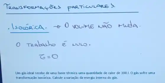 s	s	T
VOCUME A
Um gás ideal recebe de uma fonte térmica uma quantidade de calor de 300J.0 gás sofre uma
transformação isocorica. Calcule a variação da energia interna do gás.