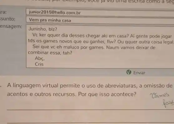 ssunto:
ensagem:
junior2015@ello.com.br
Vem pra minha casa
Juninho, bIz?
Vc ker qquer dia desses chegar aki em casa? Aí gente pode jogar
tds os games novos que eu ganhei, flw? Ou qquer outra coisa legal.
Sei que vc eh maluco por games.Naum vamos deixar de
combinar essa , tah?
Abc,
Cris
Enviar
- A linguagem virtual permite o uso de abreviaturas, a omissão de
acentos e outros recursos. Por que isso acontece?