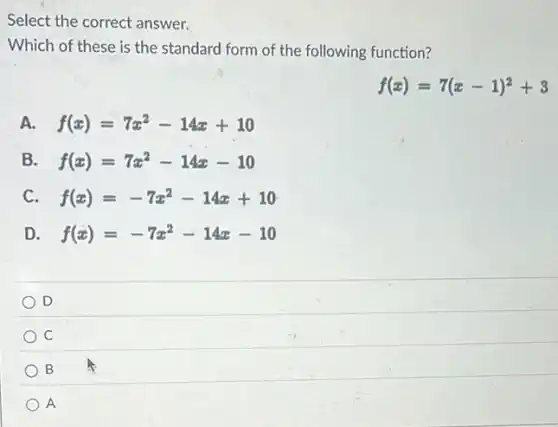 Which of these is the standard form of the following function?
f(x)=7(x-1)^2+3
A. f(x)=7x^2-14x+10
B. f(x)=7x^2-14x-10
C f(x)=-7x^2-14x+10
D f(x)=-7x^2-14x-10
D
C
B
A