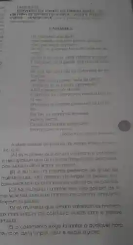 our STAO
CRET ARIA DE ESTAD O DA I JSTICA - AGENTE PR NITER
CIAR IO - VUNESP 72013) Lein o poems para respon
der a questao
CASAMENTO
Hó mulheres que dizem
Meumarido, se quiser pescor. pesque
mas que limpe 6 peixes.
Eu nào, A qualquer horo do noife me fe
vanto
ajudo a escamar abrir, retalhare salgar
E tao bom. so a gente sozinhos no con
nha
de vez em quando os cotovelos se es
barram
ele fala coisas como "este fol dificil"
proteou no ar dando rabanadas
e lazo gesto com a máo
Osilèncio de quando nos vimos a primei-
ravez
ahavessa a cozinha como um rio protun
do
Portim, os peixes no travessa
vamos dormir.
Coisos p prateadas espocam
somos noivo e noiva.
Adelia Prodo. Poesio Reunidol
A ideia central do poema de Adelia lia Prado é mos
trar que
(A) as mulheres que amam valorizam o colldiano
e nào gostam que os maridos frequentem pescarias
pois acham dificil limpar os p peixes
(B) 0 eu lirico do poema pertence go grupo de
mulheres que nào gostam de limpar os peixes , em
bora valorizem os esbarroes de cotovelos na cozinha
(C) há mulheres casadas que nào gostam am de fi-
car sozinhas com seus maridos r na cozinha enquanto
limpam os peixes.
(D) as mulheres que amam valorizam os momen.
tos mais simples do cotidiano vividos com a pessoa
amada
(E) o casamento exige levantar a qualquer hora
a noite para limpar, abrir e salgar o peixe