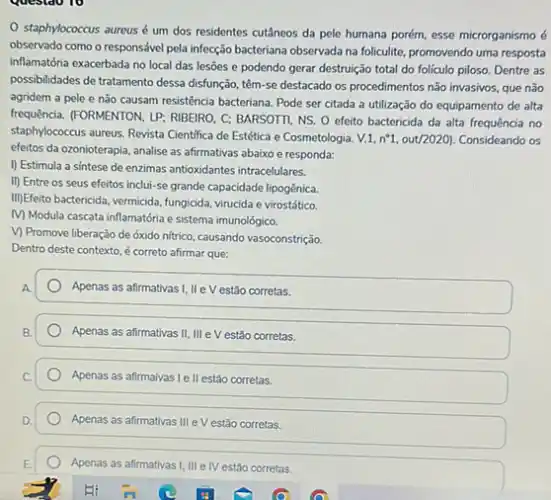 staphylococcus aureus é um dos residentes cutâneos da pele humana porém esse microrganismo é
observado como o responsắve pela infecção bacteriana observada na foliculite, promovendo uma resposta
inflamatớria exacerbada no local das lesões e podendo gerar destruição total do foliculo piloso. Dentre as
possibilidades de tratamento dessa disfunção, têm-se destacado os procedimentos não invasivos, que não
agridem a pele e não causam resistência bacteriana Pode ser citada a utilização do equipamento de alta
frequência. (FORMENTON, LP; RIBEIRO C: BARSOTTI, NS. O efeito bactericida da alta frequência no
staphylococcus aureus. Revista Cientifica de Estética e Cosmetologia. V.1,n^circ 1,out/2020) . Consideando os
efeitos da ozonioterapia, analise as afirmativas abaixo e responda:
I) Estimula a sintese de enzimas antioxidantes intracelulares.
II) Entre os seus efeitos inclui-se grande capacidade lipogênica.
III)Efeto bactericida, vermicida, fungicida virucida e virostático.
Modula cascata inflamatória e sistema imunológico.
V) Promove liberação de óxido nitrico, causando vasoconstrição
Dentro deste contexto, é correto afirmar que:
A
Apenas as afirmativas!II e V estão corretas.
Apenas as afirmativas II III e V estão corretas.
Apenas as afirmaivas Ie II estão corretas.
Apenas as afirmativas III e V estão corretas.
Apenas as afirmativas I, III e IV estão corretas.