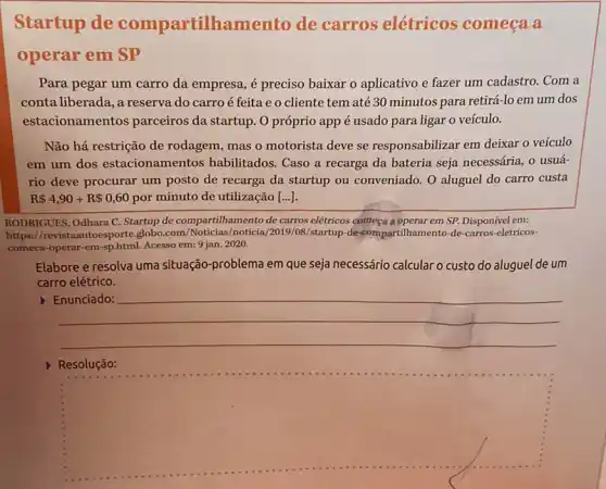 Startup de compartilhamento de carros elétricos começa a
operar em SP
Para pegar um carro da empresa, é preciso baixar o aplicativo e fazer um cadastro. Com a
conta liberada, a reserva do carro é feita eo cliente tem até 30 minutos para retirá-lo em um dos
estacionamentos parceiros da startup. O próprio app é usado para ligar o veículo.
Não há restrição de rodagem, mas o motorista deve se responsabilizar em deixar o veículo
em um dos estacionamentos habilitados Caso a recarga da bateria seja necessária, 0 usuá-
rio deve procurar um posto de recarga da startup ou conveniado. O aluguel do carro custa
R 4,90+R 0,60 por minuto de utilização [...])
RODRIGUES, Odhara C. Startup de compartilhamento de carros elétricos começa a operar em SP. Disponível em:
https://revistaautoesporteglobo .com/Noticias/noticia/2019 /08/startup-de-compartilhamento-de -carros-eletricos-
comeca-operar-em-sp.html Acesso em: 9 jan.2020.
Elabore e resolva uma situação-problema em que seja necessário calcular o custo do aluguel de um
carro elétrico.
__
because
square