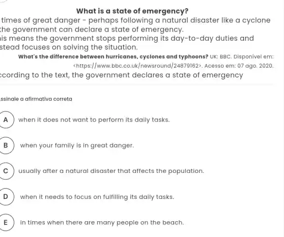 What is a state of emergency?
times of great danger - perhaps following a disaster like a cyclone
the government can declare a state of emergency.
is means the government stops performing its day -to-day duties and
stead focuses on solving the situation.
What's the difference between hurricanes , cyclones and typhoons?UK: BBC. Disponível em:
<https://www.bbC.co.uk /newsround/24879162:. Acesso em: 07 ago . 2020.
;cording to the text , the government declares a state of emergency
ssinale a afirmativa correta
A ) ) when it does not want to perform its daily tasks.
B ) when your family is in great danger.
C ) usually after a natural disaster that affects the population.
D ) when it needs to focus on fulfilling its daily tasks.
E in times when there are many people on the beach. E