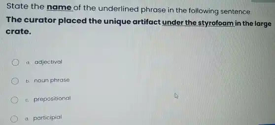 State the name of the underlined phrase in the following sentence.
The curator placed the unique artifact under the styrofoam in the large
crate.
a. adjectival
b. noun phrase
c prepositional
d. participial