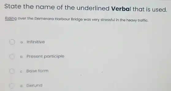 State the name of the underlined Verbal that is used.
Riding over the Demerara Harbour Bridge was very stressful in the heavy traffic.
a. Infinitive
b. Present participle
c. Base form
d. Gerund