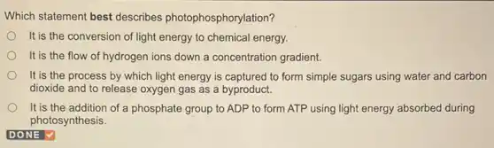 Which statement best describes photophosphoryl ation?
It is the conversion of light energy to chemical energy.
It is the flow of hydrogen ions down a concentration gradient.
It is the process by which light energy is captured to form simple sugars using water and carbon
dioxide and to release oxygen gas as a byproduct.
It is the addition of a phosphate group to ADP to form ATP using light energy absorbed during
photosynthesis.