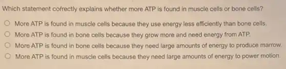 Which statement cofrectly explains whether more ATP is found in muscle cells or bone cells?
More ATP is found in muscle cells because they use energy less efficiently than bone cells.
More ATP is found in bone cells because they grow more and need energy from ATP.
More ATP is found in bone cells because they need large amounts of energy to produce marrow.
More ATP is found in muscle cells because they need large amounts of energy to power motion.