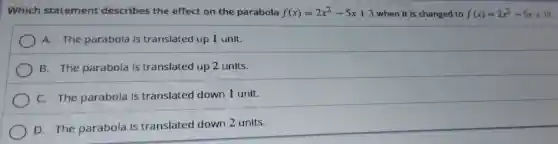 Which statement describes the effect on the parabola f(x)=2x^2-5x+3 when it is changed to f(x)=2x^2-5x+1?
A. The parabola is translated up I unit.
B. The parabola is translated up 2 units.
C. The parabola is translated down I unit.
D. The parabola is translated down 2 units.