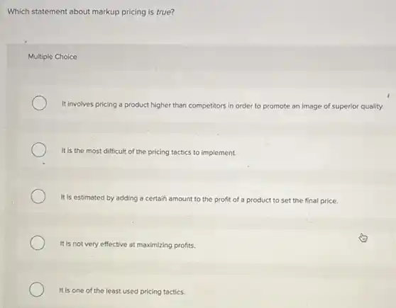 Which statement about markup pricing is true?
Multiple Choice
It involves pricing a product higher than competitors in order to promote an image of superior quality.
It is the most difficult of the pricing tactics to implement.
It is estimated by adding a certain amount to the profit of a product to set the final price.
It is not very effective at maximizing profits.
It is one of the least used pricing tactics.