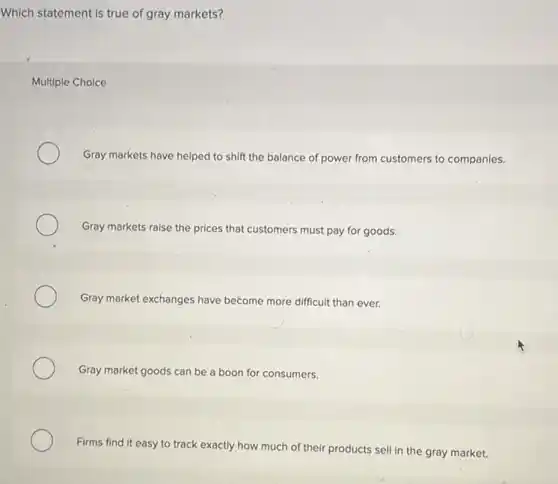 Which statement is true of gray markets?
Multiple Choice
Gray markets have helped to shift the balance of power from customers to companies.
Gray markets raise the prices that customers must pay for goods.
Gray market exchanges have become more difficult than ever.
Gray market goods can be a boon for consumers.
Firms find it easy to track exactly how much of their products sell in the gray market.