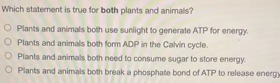 Which statement is true for both plants and animals?
Plants and animals both use sunlight to generate ATP for energy.
Plants and animals both form ADP in the Calvin cycle.
Plants and animals both need to consume sugar to store energy.
Plants and animals both break a phosphate bond of ATP to release energy