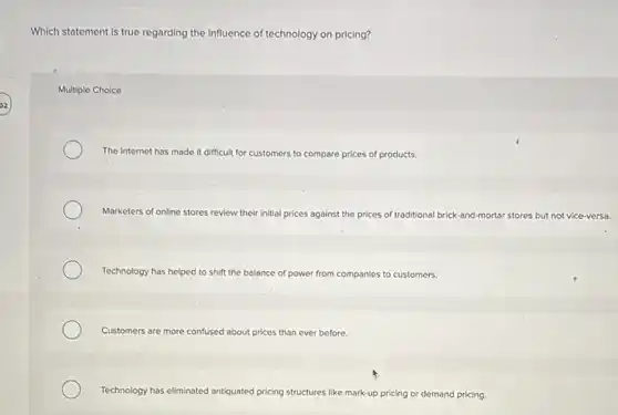 Which statement is true regarding the Influence of technology on pricing?
Multiple Choice
The Internet has made It difficult for customers to compare prices of products.
Marketers of online stores review their initial prices against the prices of traditional brick-ar and-mortar stores but not vice-versa.
Technology has helped to shift the balance of power from companies to customers.
Customers are more confused about prices than ever before.
Technology has eliminated antiquated pricing structures like mark-up pricing or demand pricing.