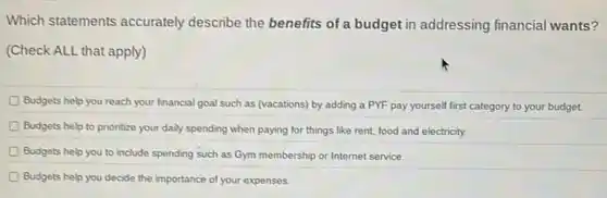 Which statements accurately describe the benefits of a budget in addressing financial wants?
(Check ALL that apply)
D Budgets help you reach your financial goal such as (vacations) by adding a PYF pay yourself first category to your budget.
Budgets help to prioritize your daily spending when paying for things like rent, food and electricity.
Budgets help you to include spending such as Gym membership or Internet service.
Budgets help you decide the importance of your expenses.