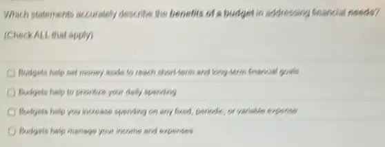 Which statements accurately describe the benefits of a budget in addressing financial needs?
(Check ALL that apply)
Budgets help set money words to reach short-term and long-term financial govels
Budgets help to prionize your daily spending
Budgets help you increases spending on any fixed periodic, or variable expense
Budgets help manage your income and expenses