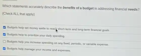 Which statements accurately describe the benefits of a budget in addressing financial needs?
(Check ALL that apply)
Budgets help set money aside to reach short-term and long-term financial goals.
a Budgets help to protice your daily spending
D Budgets help you increase spending on any fixed, periodic, or variable expense
17 Budgets help manage your income and expenses.