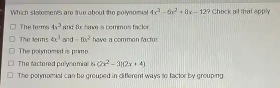 Which statements are true about the polynomial 4x^3-6x^2+8x-12 Check all that apply.
The terms 4x^3 and 8x have a common factor.
The terms 4x^3 and -6x^2 have a common factor.
D The polynomial is prime
D The factored polynomial is (2x^2-3)(2x+4)
D The polynomial can be grouped in different ways to factor by grouping