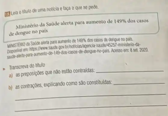 [Stea o thulo de uma noticia e faça o que se pede.
Ministério da Saude alerta para aumento de
149%  dos casos
de dengue no pals
MNSTERIO da Sadde alerta para aumento de
149%  dos casos de dengue no pals.
on: https://www.saude.gowbthoticias/agencle-stude/45257-ministerio-da-
-40-149-dos-casas-de-dengur -no-pais. Acesso em:8 set. 2020.
Transcreva do titulo
a) as preposiçoes que não estão contraídas:
__
__
b)
__