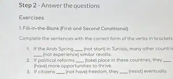 Step 2 - Answer the questions
Exercises
1. Fill-in-the-Blank (First and Second Conditional)
Complete the sentences with the correct form of the verbs in brackets
1. If the Arab Spring __ (not start) in Tunisia many other countrie
__ (not experience) similar revolts.
2. If political reforms __ (take) place in these countries, they __
(have) more opportunities to thrive.
3. If citizens __ (not have) freedom, they __ (resist) eventually.