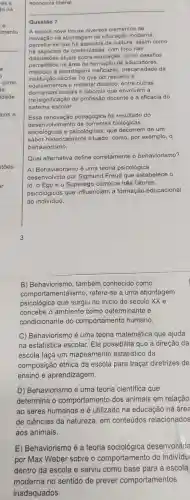 stōes
economia liberal.
__
Questão 7
A escola nova trouxe diversos elementos de
inovação na abordagem da educação moderna;
percebe-se que hà de ruptura, assim como
há aspectos de continuidade, com foco nas
discussōes atuais sobre educação, como desafios
percebidos na área de de educadores.
métodos e abordagens ineficazes, precariedade da
institulção escolar no que diz respeito a
equipamentos e material didático, entre outras
demandas sociais e laborais que envolvem a
(re)significação da profissão docente e a eficácia do
sistema escolar.
Essa renovação pedagógica foi resultado do
deser volvimento de biológicas,
sociológicas e psicológicas, que decorrem de um
saber historicamente situado, como, por exemplo, o
behaviorismo.
Qual alternativa define corretamente o behaviorismo?
A) Behaviaorismo é uma teoria psicológica
desenvolvida por Sigmund Freud que estabelece o
Id, o Ego e o Superego como os três fatores
psicológicos que influenciam a formação educacional
do indivíduo.
B) Behaviorismo, também conhecido como
comportamentalismo,refere-se a uma abordagem
psicológica que surgiu no início do século xxe
concebe o ambiente como determinante e
condicionante do comportamento humano.
C) Behaviorismo é uma teoria matemática que ajuda
na estatística escolar Ela possibilita que a direção da
escola faça um mapeamento estatístico da
composição étnica da escola para traçar diretrizes de
ensino e aprendizagem.
D) Behaviorismo é uma teoria científica que
determina o comportamento dos animais em relação
ao seres humanos e é utilizado na educação na área
de ciências da natureza, em conteúdos relacionados
aos animais.
E) Behaviorismo é a teoria sociológica desenvolvida
por Max Weber sobre o comportamento do individu
dentro da escola e serviu como base para a escola
moderna no sentido de prever comportamentos
inadequados.