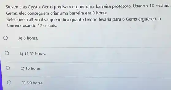 Steven e as Crystal Gems precisam erguer uma barreira protetora Usando 10 cristais
Gems, eles conseguem criar uma barreira em 8 horas.
Selecione a alternativa que indica quanto tempo levaria para 6 Gems erguerem a
barreira usando 12 cristais.
A) 8 horas.
B) 11,52 horas.
C) 10 horas.
D) 6,9 horas.