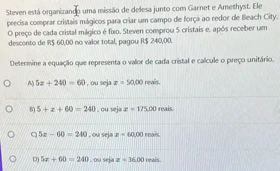 Steven está organizand uma missão de defesa junto com Garnet e Amethyst. Ele
precisa comprar cristais mágicos para criar um campo de força ao redor de Beach City.
preço de cada cristal mágico é fixo Steven comprou 5 cristais e, após receber um
desconto de R 60,00 no valor total, pagou R 240,00.
Determine a equação que representa o valor de cada cristal e calcule o preço unitário.
A) 5x+240=60 , ou seja x=50,00 reais.
B) 5+x+60=240 , ou seja x=175,00 reais.
C) 5x-60=240 . ou seja x=60,00 reais.
D) 5x+60=240 , ou seja x=36,00 reais.