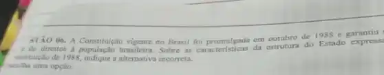 STÃO 06. A em outubro de 1988 e garantiu
Constitução vigente no Brasil for promulgada da estrutura do Estado express
institução de 1988, indique a alternativa incorreta.
scolha uma opção: