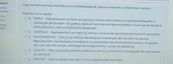 stão l
la nao
ondida
1,00
to(s)
arcar
stao
Veja os termos mais utilizados na contabilidade de custos e assinale a alternativa correta:
Escolha uma opção:
a. PERDA - Representam os bens ou serviços consumidos direta ou indiretamente para a
obtenção de receitas. Os gastos relativos aos demais departamentos,como os de Venda e
Administrativo, são considerados despesas.
b. DESPESAS - Representam um bem ou serviço consumido de forma anormal e involuntária.
c. INVESTIMENTOS - São os sacrifícios necessários à obtenção de um bem ou serviço.
Representam desembolsos imediatos ou a promessa de desembolsos futuros. Os gastos
têm um sentido amplo abrangendo investimentos custos ou despesas.
d. CUSTOS-Sǎo os gastos relativos a bens ou serviços utilizados na produção de outros bens
ou serviços.
e. GASTOS-Sǎo os gastos que têm como contrapartida um ativo.