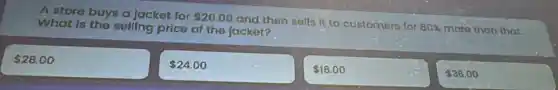 A store buys a Jacket for 20.00
and then selfs it to customers for 80%  more than that. What is the selling price of the jacket?
 28.00
 24.00
 16.00
 36.00