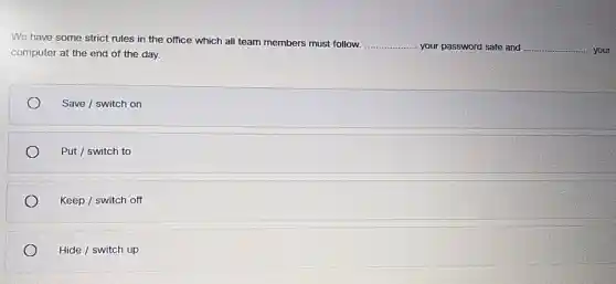 We have some strict rules in the office which all team members must follow.
__ your password safe and __ your computer at the end of the day.
Save / switch on
Put / switch to
Keep / switch off
Hide/switchup