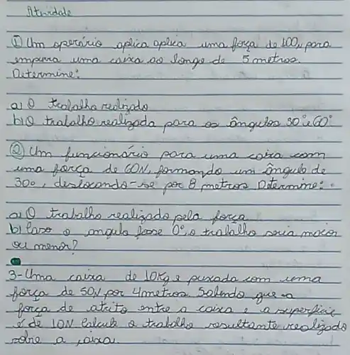 Stridade
(1) Um operírio opica opica uma forza de 100, pora empara uma caixa os longo de 5 metros. Determine:
a) 0 traloho realizado
bio tralaho realizada para os ângulos 30^circ mathrm(i) 60^circ 
(2) Um funcionário para uma coira com uma forca de 60 mathrm(~N) , formando um ângulo de 300, deslocando-se por 8 metros. Determine:
a) 0 trabalho realizado pela forca
b) laro o anqule fose 0^circ .o trabalho scia moror ou menor?
3-Uma caixa de 10 mathrm(~kg) e puxada com uma forca de 50 mathrm(~N) por 4 metros. Salendo que a forca de atrito entre a caixa e a superficie é de 10 mathrm(~N) . Calcule a trabalho resultante realizado sotre a, oixa.