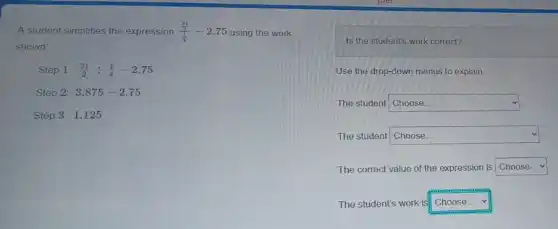 A student simplifies the expression (frac (31)/(2))((1)/(4))-2.75 using the work
shown
Step 1: (31)/(2)div (1)/(4)-2.75
Step 2: 3.875-2.75
Step 3: 1.125
Is the student's work correct?
Use the drop-down menus to explain.
The student square 
The student square 
The correct value of the expression is square 
The student's work is! square  v