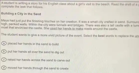 A student is writing a story for his English class about a girl's visit to the beach. Read the draft of a
complete the task that follows.
Building a City in the Sand
Maya had just put the finishing touches on her creation. It was a small city crafted in sand. Surround
high, packed walls. Within the city were tunnels and bridges. There was also a tall castle with a turn
moat that encircled the castle. She used her hands to make roads around the castlo.
The student wants to give a more vivid picture of the event.Select the best words to replace the un
A placed her hands in the sand to build
B put her hands all over the sand to dig out
C raked her hands across the sand to carve out
D moved her hands through the sand to create