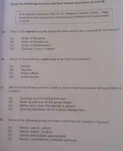 Study the following scenario and then answer Questions 29 and 30.
At a special ceremony held at the National Cultural Centre, Allan
received a national award for his bravery in arresting the most wanted
criminal.
29. What is the highest national award that Allan would have received for his bravery?
(A) Order of Roraima
(B) Order of Excellence
(C) Arrow of Achievement
(D) Cacique Crown of Valour
30. Which of the following is most likely to be Allan's occupation?
(A) Farmer
(B)	Teacher
(C) Police officer
(D) Social worker
31.
Which of the following actions is likely to lead to orderly behaviour among children in
a class?
(A) Queuing up and waiting their turn
(B) Bullying peers to be the group leader
(C) Being noisy when the teacher is absent
(D) Ignoring deadlines set for a group assignment
32.
Which of the following groups of drugs is sold over the counter in Guyana?
(A) Heroin, aspirin valium
(B) Heroin, insulin cocaine
(C) Valium paracetamol
(D) Aspirin paracetamol, antibiotic ointment