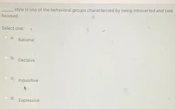 __ style is one of the behavioral groups characterized by being introverted and task
focused.
Select one:
a. Rational
b. Decisive
C.
Inquisitive
d. Expressive