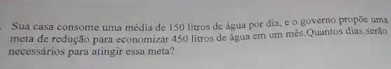 . Sua casa consome uma média de 150 litros de água por dia, e 0 governo propōe uma
meta de redução para economizar 450 litros de água em um mês Quantos dias serão
necessários para atingir essa meta?