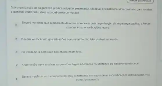 Sua organização de segurança pública adquiriu armamento nào letal. Fol instituida uma comissão para receber
material comprado. Qual o papel desta comissão?
A
Deverá verificar que armamento deve ser comprado pela organização de segurança pública a fim de
atender as suas atribuiçoes legais.
B Deverá verificar em que situaçóes o armamento nào letal poderá ser usado.
C Na verdade, a comissão nǎo atuará nesta fase.
D A comissão deve analisar as questoes legais e técnicas na utilização do armamento nào letal.
E
Deverá verificar se o equipamento e/ou armamento corresponde as especificaçóes determinadase se
estão funcionando