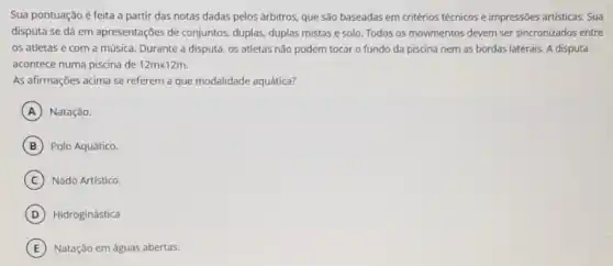 Sua pontuação é feita a partir das notas dadas pelos árbitros, que são baseadas em critérios técnicos e impressões artisticas Sua
disputa se dá em apresentações de conjuntos duplas, duplas mistas e solo. Todos os movimentos devem ser sincronizados entre
os atletas e com a música. Durante a disputa, os atletas não podem tocar o fundo da piscina nem as bordas laterais. A disputa
acontece numa piscina de 12mtimes 12m
As afirmações acima se referem a que modalidade aquática?
A Natação.
B Polo Aquático.
C Nado Artístico.
D Hidroginástica
E Natação em águas abertas.