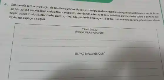 Sua tarefa será a produção de um tira -dúvidas Para isso , seu grupo deve retomar a pergunta escolhida por vocês fazer
as pesquisas necessárias e elaborar a resposta , atendendo a todas as características apresentadas sobre o gênero:cor-
reção conceitual,objetividade clareza , nivel adequado de linguagem . Elabore , com sua equipe , uma primeira versão do
texto no espaço a seguir.
TIRA -DUVIDAS
(ESPACO PARA A PERGUNTA)
__
(ESPAGO PARA A RESPOSTA)
__