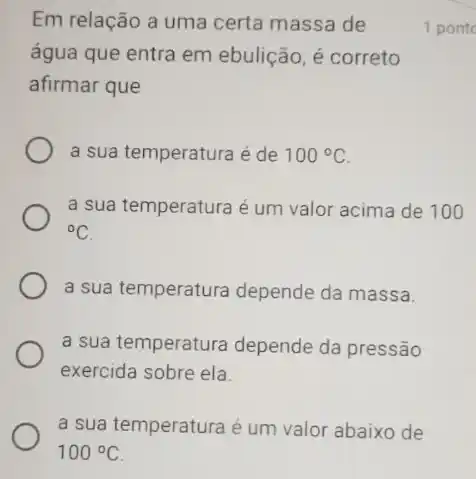 a sua temperatura é um valor abaixo de
100^circ C
Em relação a uma certa massa de
água que entra em ebulição, é correto
afirmar que
a sua temperatura é de 100^circ C
a sua temperatura é um valor acima de 100
{}^circ C
a sua temperatura depende da massa.
a sua temperatura depende da pressão
exercida sobre ela.
1 pont