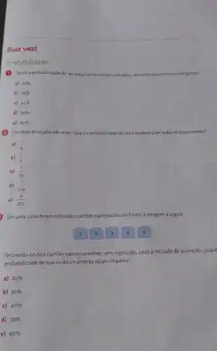 Sua vez!
Probabilidade
(1) Qualéa probabilidade de ao lançaruma moeda eum dado, sairuma cara e um número primo?
a) 25% 
b) 35% 
c) 45% 
d) 50% 
e) 60% 
(2) Umdadoélançado três vezes Qualá a probabilidade desairo número 5 em todos os lançamentos?
a) (1)/(6)
b) (1)/(3)
c) (1)/(18)
d) (1)/(216)
e) (6)/(216)
Emuma caixa foram colocados cartōes numerados conforme a imagem a seguir:
Retirando-se dois cartôes successivamente, sem reposição , após a retirada do primeiro, qual é
probabilidade de que os dois números sejam impares?
a) 20% 
b) 30% 
c) 40% 
d) 50% 
e) 60%