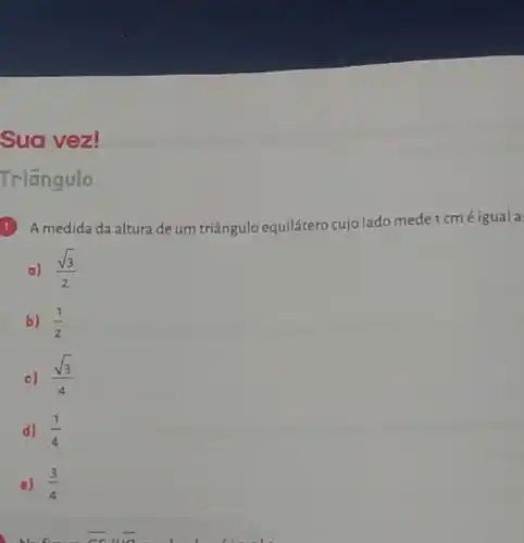 Sua vez!
Triāngulo
1) A medida da altura de um triângulo equilátero cujo lado mede 1 cm éigual a
a) (sqrt (3))/(2)
b) (1)/(2)
c) (sqrt (3))/(4)
d) (1)/(4)
e) (3)/(4)