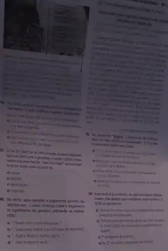 Sua vida digital
nào
hatsApp
Quem tem hero garante unia vida digital trangulas esem
surpresas: como ficar sem whatsapp, por evemplo.
Essa semana todo o Basil ficou sem whatsapp menos
quem possis hero. Além de garantir seguranca tots para a
sus vida digtat, o hero nào dena voce sem o aplicativo de
mensagens mas unizado do moment Vele lembrar que o
ndo ecompativet com Phone (105), da Apple.
Fast Shop-Hero-Revista Veja 2458)
16. No texto, uma vez que já anuncia as vantagens do
aplicativo, o autor utiliza o seguinte argumento:
a) Sua vida digital nào vai ficar sem o whatsapp
b) Quem tem hero garante uma vida digital tranqui-
la e sem surpresas.
c) Essa semana todo o Brasil ficou sem whatsapp
d) Vale lembrar que o software não é compativel
com iPhone (iOS), da Apple.
17. A fim de mostrar ao interlocutor as possibilidades
que ele terá com o produto, o autor utiliza o ope-
rador argumentativo por exemplo" que estabe-
lece no texto uma relação de
a) causa.
b) dúvida.
c) explicação
d) negação.
18. No texto, para garantir o julgamento positivo do
interlocutor, o autor reforçou como o argumento
as qualidades do produto utilizando as expres-
sões:
a) "...Quem tem e sem whatsapp..."
ORTUGUESA
LEA OTEXTO PARA RESPONDER AS QUESTIOES 19.2012
Ibama tem nova regra de transporte de anima
Otronsporte de onimas deve ser feito medionte ou
silvestres de
nuccio de transporte e popomento de boleto
Dispondinstito Brastlero do Meng Ambiente e Re
slivestres entre estados no Brast
pora o transpor.
Hansporte de animais deve ser felto mediante autoriza
coode transporte e pagamento de Doveto ao
coordenadora de Monitoramento de Uso
found Perqueios, Maria Isabel Solates bestaca que o
loama considera animais sivestes de estimação eque
les comprados de criadores legalizados ou cedidos com
autorização do lbama. Os mais comuns a serem crados
She papagaios, araras, jabulis, Maris Isabet alerta que
entes deter um animal silvesife em sua tutoria, é preci
so conhecer as necessidades o
deles que e sao diferentes
de caes e gatos inclusive custos. Maria Isabel ainda
destaca que o aumento da fraude e do trdifico forocus
motivou essa mudanganaregularized
prisão de seis meses a 1 ano e multade 500 a 5 ml
reais.
19. No segmento "Agora , o transporte de animais
deve serfeito mediante autorização J. o termo
modalizador sublinhado indica
a) comparação entre a lei anterior ea atual sobre
transporte de animais sivestres
b) conclusão a que se chegou sobre a nova regra
divulgada pelo IBAMA.
c) critica sobre a nova regra para o transporte de
animais silvestres.
d) mudança na regra sobre o transporte de animals
silvestres
20. Esse textoéjornalistico, do genero noticia. Desse
modo, das partes que compôem esse gênero, o
LIDE se apresenta:
a) "Ibama tem nova regra de transporte de animals
silvestres de estimação".
b) "O transporte de animais deve ser feito median-